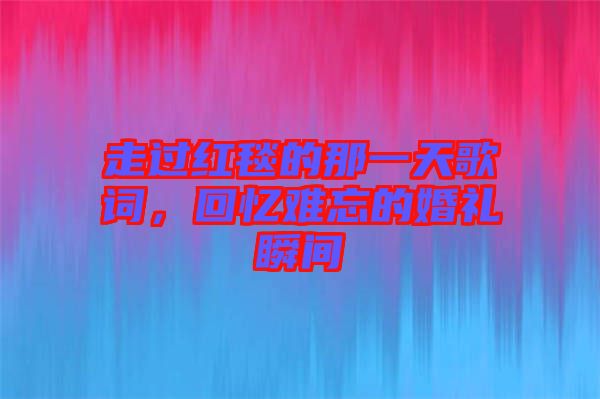 走過紅毯的那一天歌詞，回憶難忘的婚禮瞬間