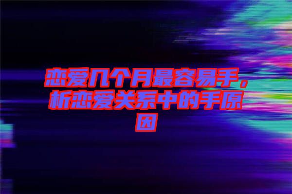 戀愛幾個(gè)月最容易手，析戀愛關(guān)系中的手原因
