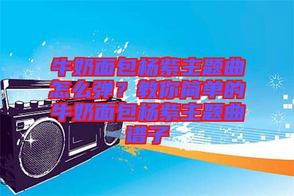 牛奶面包楊紫主題曲怎么彈？教你簡單的牛奶面包楊紫主題曲譜子