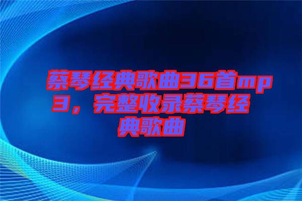 蔡琴經(jīng)典歌曲36首mp3，完整收錄蔡琴經(jīng)典歌曲