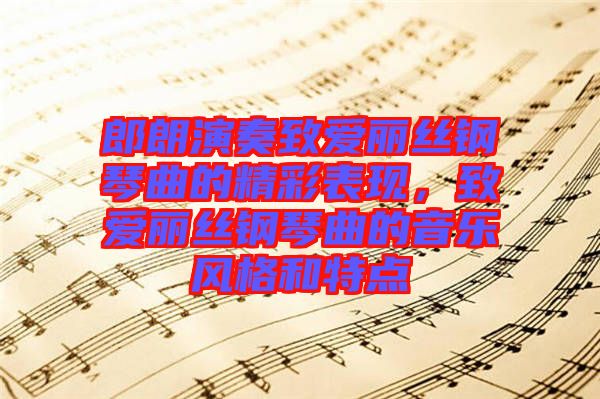 郎朗演奏致愛麗絲鋼琴曲的精彩表現(xiàn)，致愛麗絲鋼琴曲的音樂風(fēng)格和特點(diǎn)
