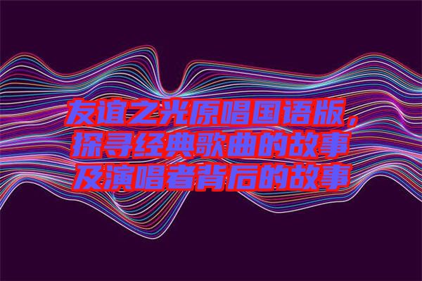 友誼之光原唱國語版，探尋經(jīng)典歌曲的故事及演唱者背后的故事