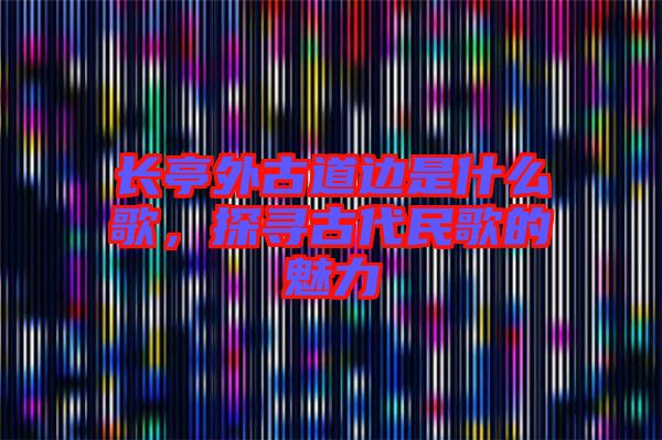 長亭外古道邊是什么歌，探尋古代民歌的魅力