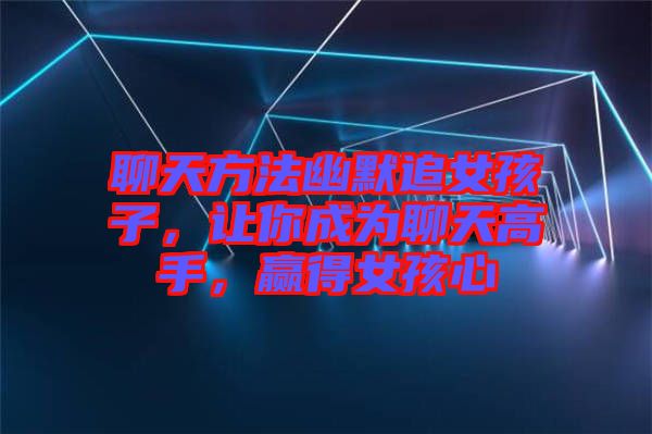 聊天方法幽默追女孩子，讓你成為聊天高手，贏得女孩心