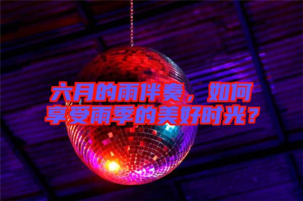 六月的雨伴奏，如何享受雨季的美好時光？