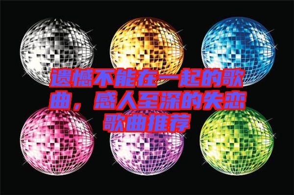 遺憾不能在一起的歌曲，感人至深的失戀歌曲推薦