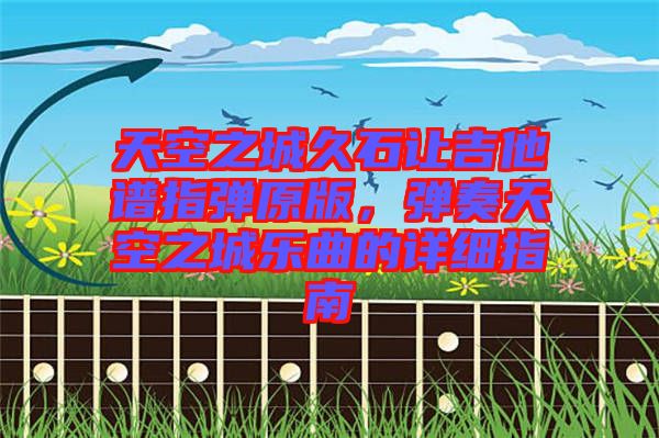 天空之城久石讓吉他譜指彈原版，彈奏天空之城樂(lè)曲的詳細(xì)指南