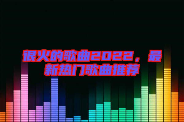 很火的歌曲2022，最新熱門歌曲推薦