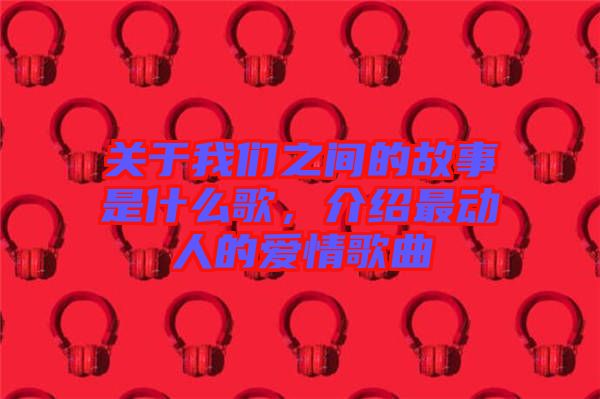 關(guān)于我們之間的故事是什么歌，介紹最動人的愛情歌曲