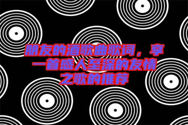 朋友的酒歌曲歌詞，享一首感人至深的友情之歌的推薦