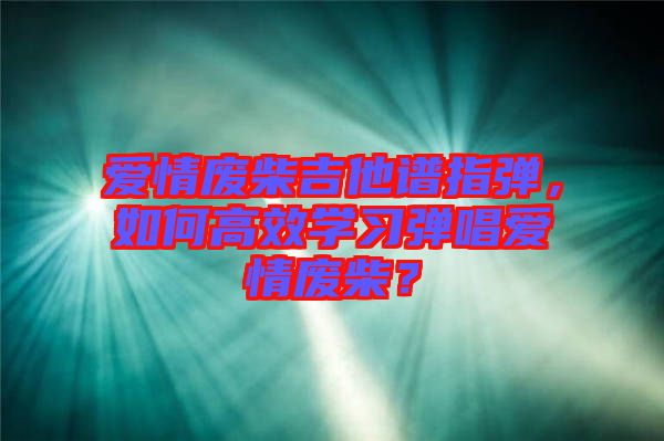 愛情廢柴吉他譜指彈，如何高效學(xué)習(xí)彈唱愛情廢柴？