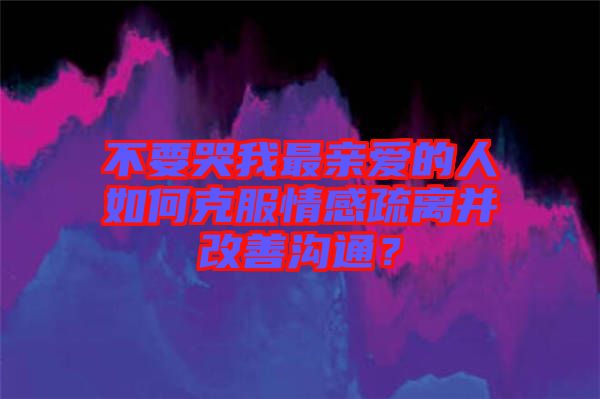 不要哭我最親愛的人如何克服情感疏離并改善溝通？