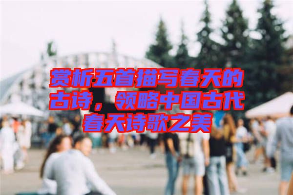 賞析五首描寫春天的古詩，領(lǐng)略中國古代春天詩歌之美