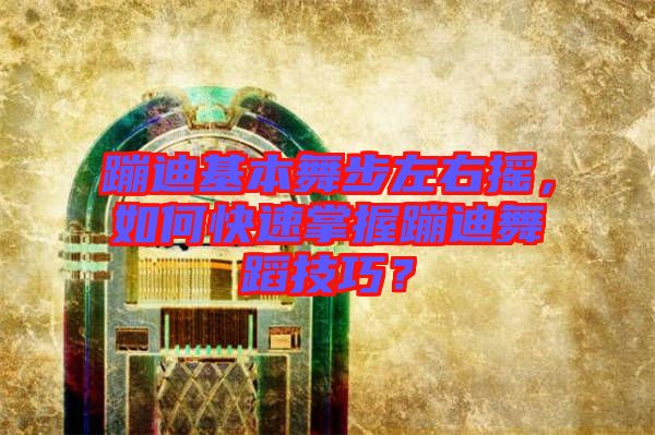 蹦迪基本舞步左右搖，如何快速掌握蹦迪舞蹈技巧？