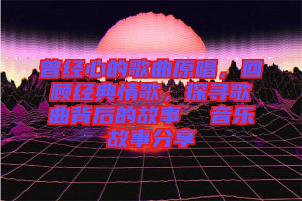 曾經(jīng)心的歌曲原唱，回顧經(jīng)典情歌，探尋歌曲背后的故事  音樂故事分享