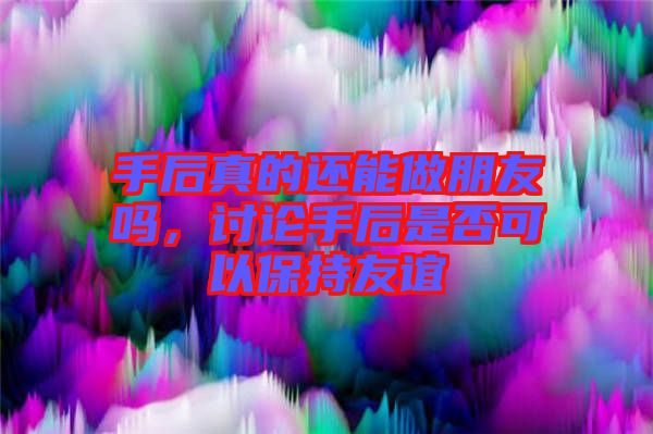 手后真的還能做朋友嗎，討論手后是否可以保持友誼