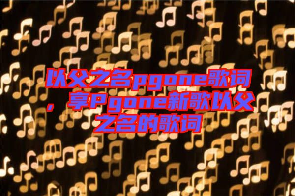 以父之名pgone歌詞，享Pgone新歌以父之名的歌詞