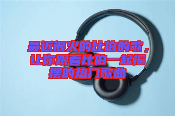 最近很火的比伯的歌，讓你跟著比伯一起搖擺的熱門歌曲