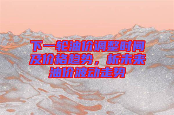 下一輪油價調(diào)整時間及價格趨勢，析未來油價波動走勢