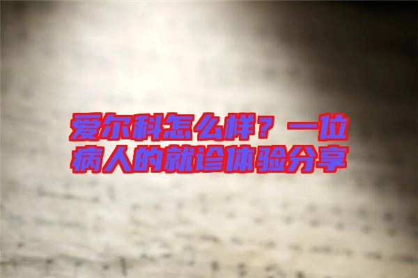 愛爾科怎么樣？一位病人的就診體驗分享