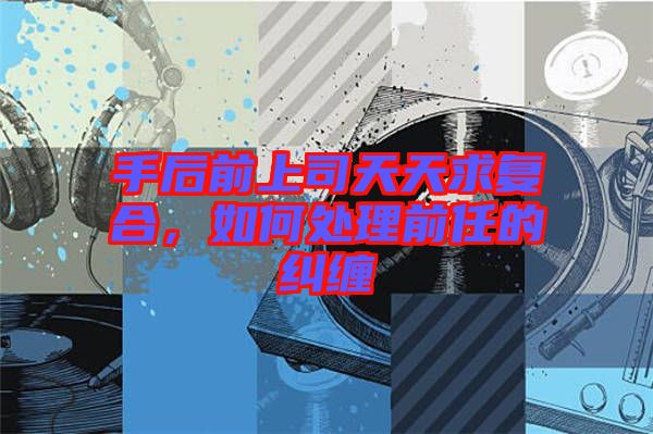 手后前上司天天求復(fù)合，如何處理前任的糾纏