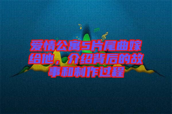 愛情公寓5片尾曲嫁給他，介紹背后的故事和制作過程