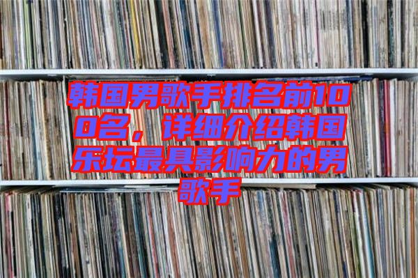 韓國男歌手排名前100名，詳細介紹韓國樂壇最具影響力的男歌手