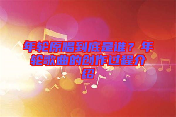 年輪原唱到底是誰(shuí)？年輪歌曲的創(chuàng)作過(guò)程介紹