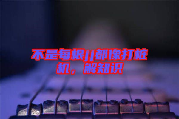 不是每根jj都像打樁機(jī)，解知識