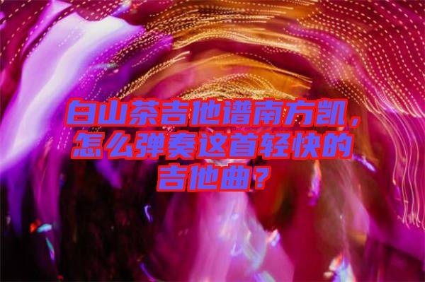 白山茶吉他譜南方凱，怎么彈奏這首輕快的吉他曲？