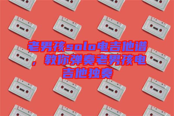 老男孩solo電吉他譜，教你彈奏老男孩電吉他獨(dú)奏