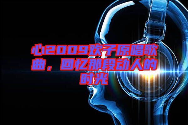 心2009歡子原唱歌曲，回憶那段動(dòng)人的時(shí)光