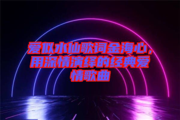 愛似水仙歌詞金海心，用深情演繹的經(jīng)典愛情歌曲