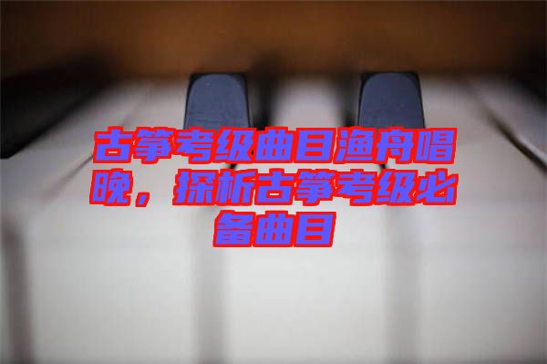 古箏考級曲目漁舟唱晚，探析古箏考級必備曲目
