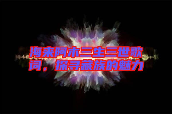 海來阿木三生三世歌詞，探尋藏族的魅力