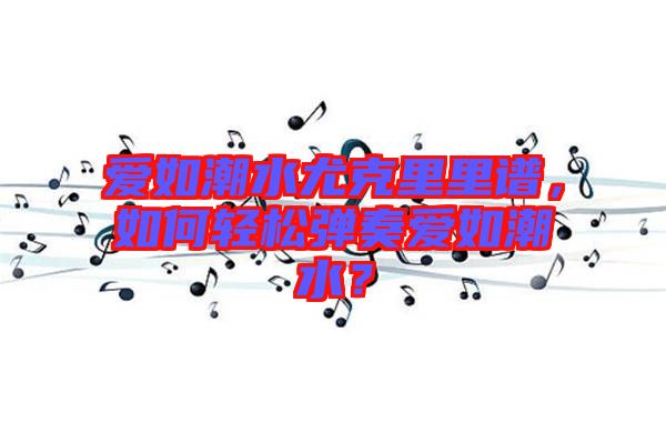 愛(ài)如潮水尤克里里譜，如何輕松彈奏愛(ài)如潮水？