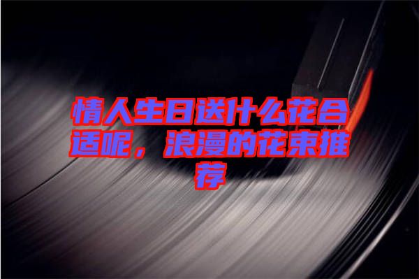 情人生日送什么花合適呢，浪漫的花束推薦