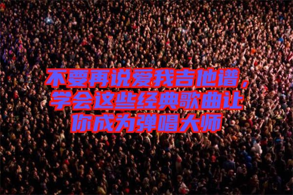 不要再說愛我吉他譜，學會這些經典歌曲讓你成為彈唱大師