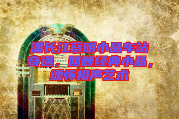 潘長江蔡明小品車站奇遇，回顧經(jīng)典小品，緬懷相聲藝術