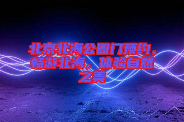 北京北海公園門預(yù)約，暢游北海，體驗(yàn)自然之美