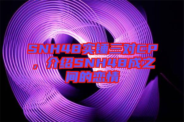 SNH48實錘三對CP，介紹SNH48成之間的戀情