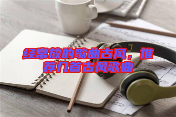 經(jīng)常放的歌曲古風，推薦幾首古風歌曲