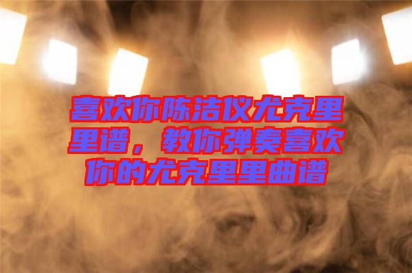 喜歡你陳潔儀尤克里里譜，教你彈奏喜歡你的尤克里里曲譜