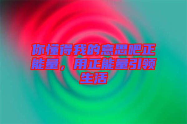 你懂得我的意思吧正能量，用正能量引領(lǐng)生活