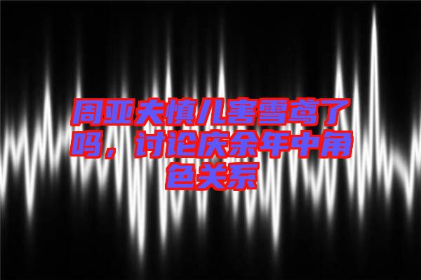 周亞夫慎兒害雪鳶了嗎，討論慶余年中角色關(guān)系