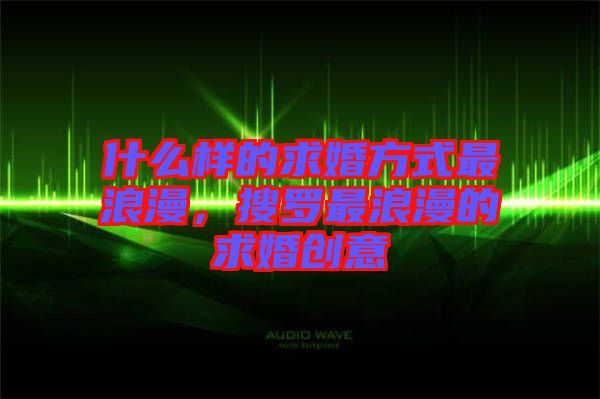 什么樣的求婚方式最浪漫，搜羅最浪漫的求婚創(chuàng)意