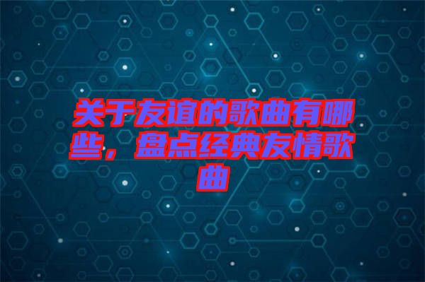 關(guān)于友誼的歌曲有哪些，盤(pán)點(diǎn)經(jīng)典友情歌曲