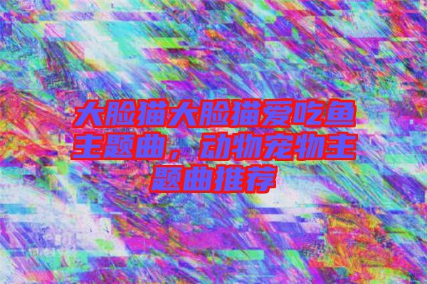大臉貓大臉貓愛吃魚主題曲，動(dòng)物寵物主題曲推薦