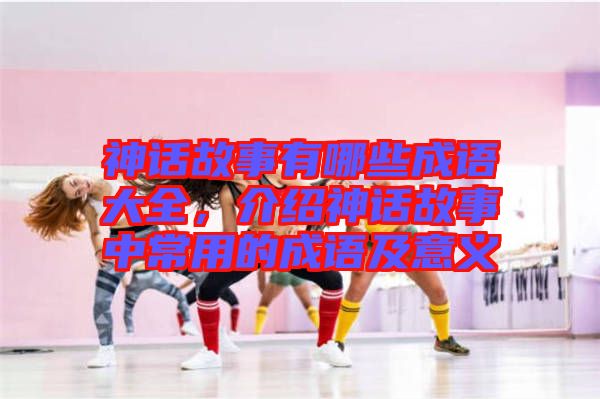 神話故事有哪些成語大全，介紹神話故事中常用的成語及意義