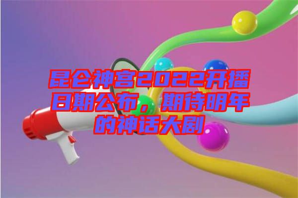 昆侖神宮2022開(kāi)播日期公布，期待明年的神話(huà)大劇